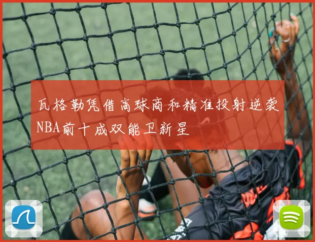 瓦格勒凭借高球商和精准投射逆袭NBA前十成双能卫新星