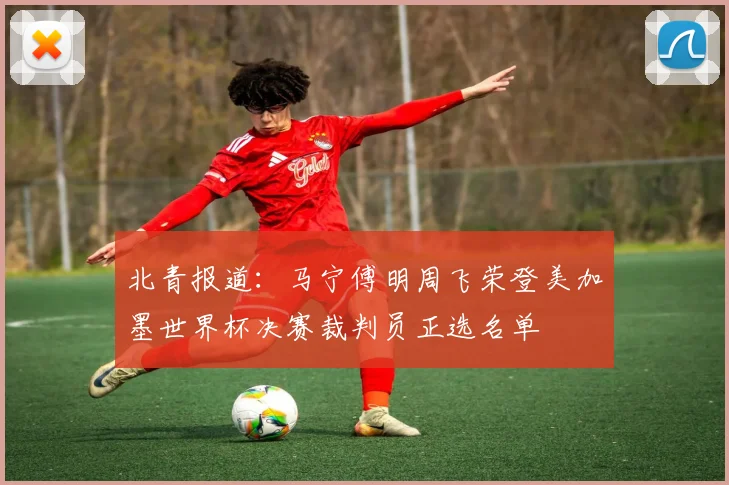 北青报道：马宁傅明周飞荣登美加墨世界杯决赛裁判员正选名单