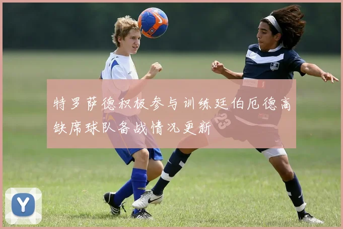 特罗萨德积极参与训练廷伯厄德高缺席球队备战情况更新