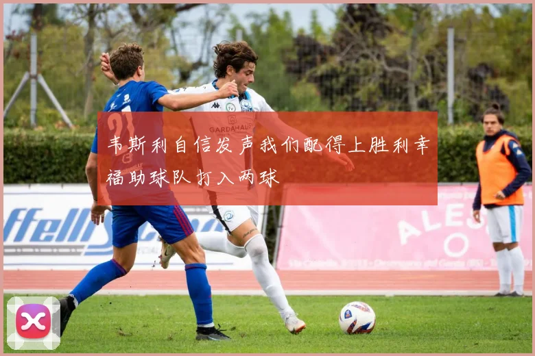 韦斯利自信发声我们配得上胜利幸福助球队打入两球