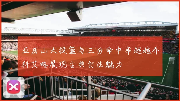 亚历山大投篮与三分命中率超越乔科艾略展现古典打法魅力