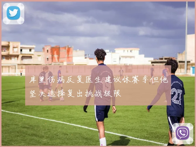 库里伤病反复医生建议休赛季但他坚决选择复出挑战极限