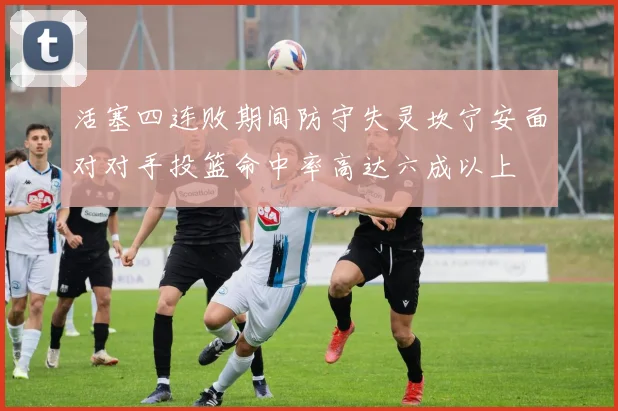 活塞四连败期间防守失灵坎宁安面对对手投篮命中率高达六成以上