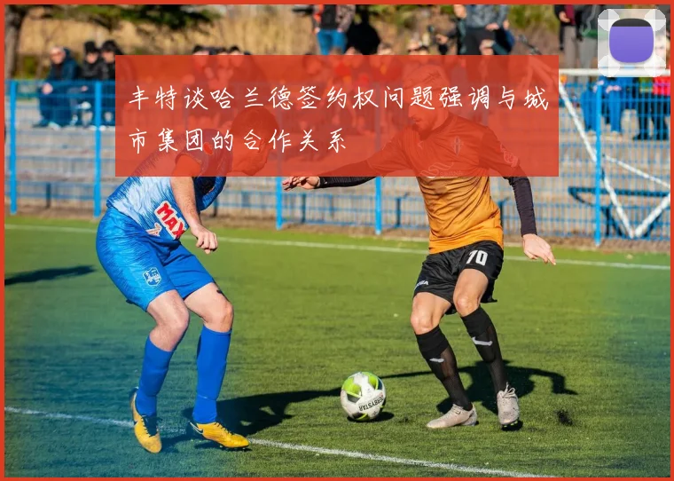 丰特谈哈兰德签约权问题强调与城市集团的合作关系