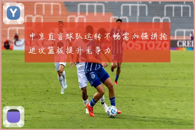 申京直言球队运转不畅需加强拼抢进攻篮板提升竞争力