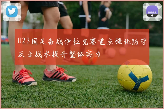U23国足备战伊拉克赛重点强化防守反击战术提升整体实力