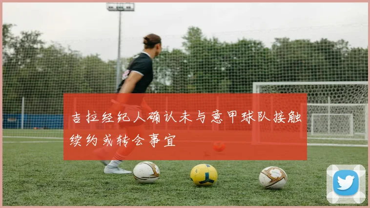 吉拉经纪人确认未与意甲球队接触续约或转会事宜
