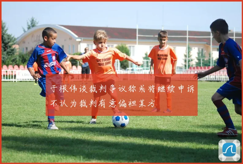 于根伟谈裁判争议称或将继续申诉不认为裁判有意偏袒某方