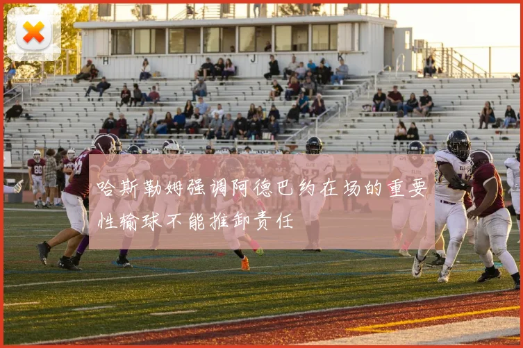 哈斯勒姆强调阿德巴约在场的重要性输球不能推卸责任