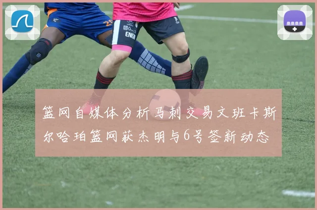 篮网自媒体分析马刺交易文班卡斯尔哈珀篮网获杰明与6号签新动态