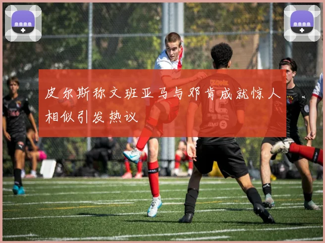 皮尔斯称文班亚马与邓肯成就惊人相似引发热议