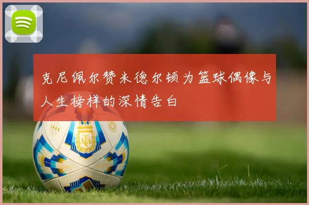 克尼佩尔赞米德尔顿为篮球偶像与人生榜样的深情告白