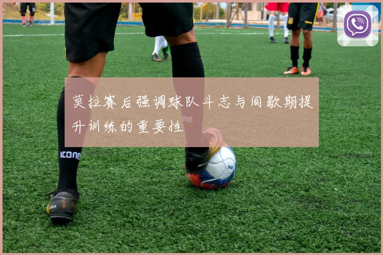 莫拉赛后强调球队斗志与间歇期提升训练的重要性
