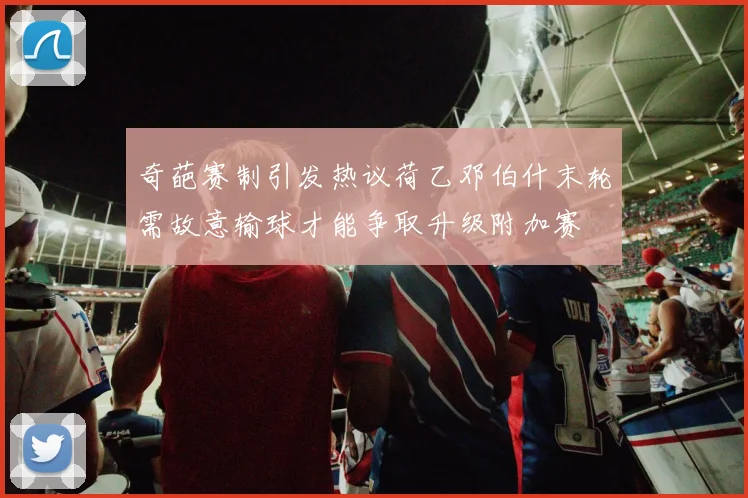 奇葩赛制引发热议荷乙邓伯什末轮需故意输球才能争取升级附加赛