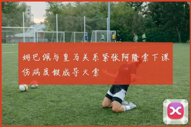 姆巴佩与皇马关系紧张阿隆索下课伤病度假成导火索