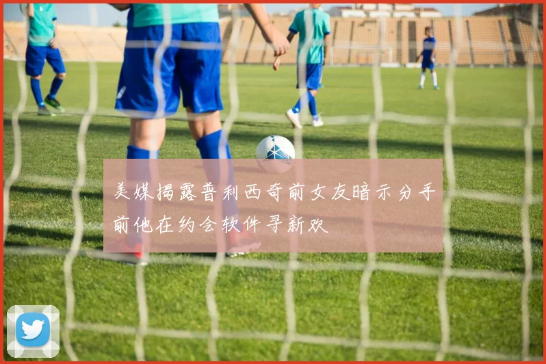 美媒揭露普利西奇前女友暗示分手前他在约会软件寻新欢