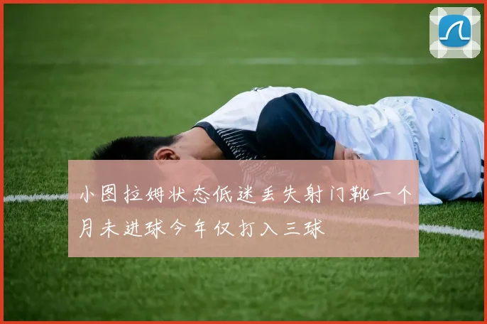 小图拉姆状态低迷丢失射门靴一个月未进球今年仅打入三球