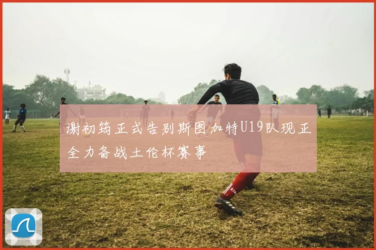 谢初筠正式告别斯图加特U19队现正全力备战土伦杯赛事