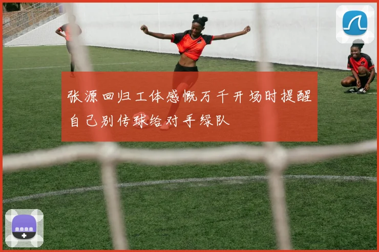 张源回归工体感慨万千开场时提醒自己别传球给对手绿队