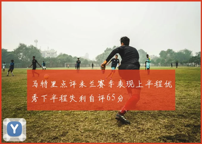 马特里点评米兰赛季表现上半程优秀下半程失利自评65分