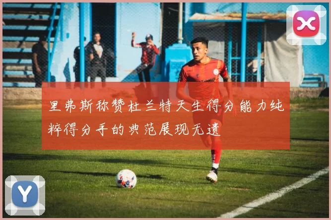 里弗斯称赞杜兰特天生得分能力纯粹得分手的典范展现无遗