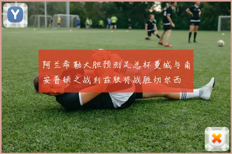 阿兰希勒大胆预测足总杯曼城与南安普顿之战利兹联将战胜切尔西