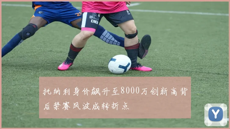 托纳利身价飙升至8000万创新高背后禁赛风波成转折点