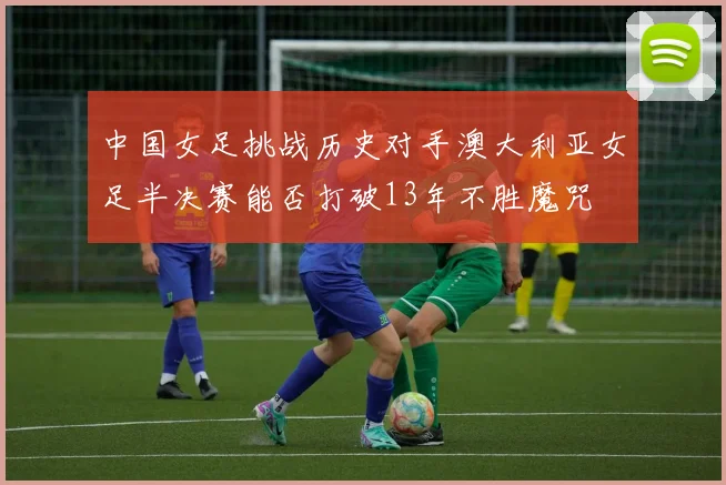 中国女足挑战历史对手澳大利亚女足半决赛能否打破13年不胜魔咒