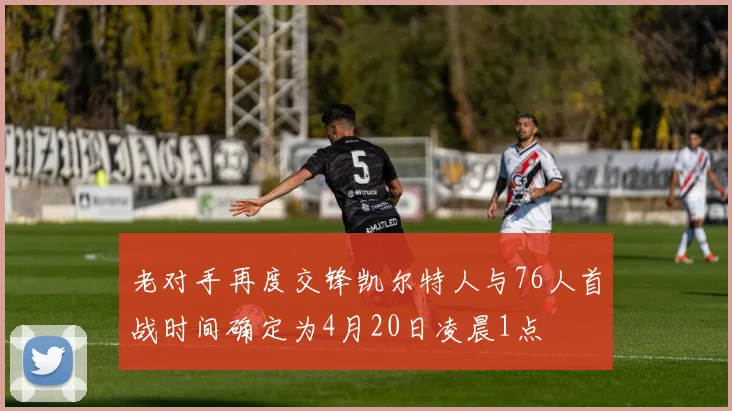 老对手再度交锋凯尔特人与76人首战时间确定为4月20日凌晨1点