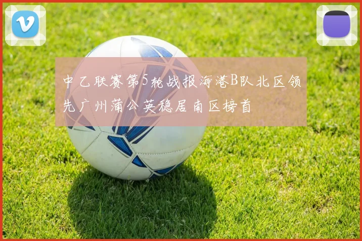 中乙联赛第5轮战报海港B队北区领先广州蒲公英稳居南区榜首